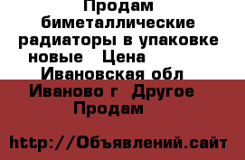 Продам биметаллические радиаторы в упаковке новые › Цена ­ 4 000 - Ивановская обл., Иваново г. Другое » Продам   